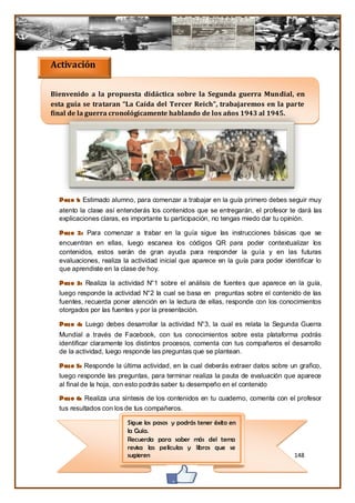 Activación

Bienvenido a la propuesta didáctica sobre la Segunda guerra Mundial, en
esta guía se trataran “La Caída del Tercer Reich”, trabajaremos en la parte
final de la guerra cronológicamente hablando de los años 1943 al 1945.




  Paso 1: Estimado alumno, para comenzar a trabajar en la guía primero debes seguir muy
  atento la clase así entenderás los contenidos que se entregarán, el profesor te dará las
  explicaciones claras, es importante tu participación, no tengas miedo dar tu opinión.

  Paso 2: Para comenzar a trabar en la guía sigue las instrucciones básicas que se
  encuentran en ellas, luego escanea los códigos QR para poder contextualizar los
  contenidos, estos serán de gran ayuda para responder la guía y en las futuras
  evaluaciones, realiza la actividad inicial que aparece en la guía para poder identificar lo
  que aprendiste en la clase de hoy.

  Paso 3: Realiza la actividad N°1 sobre el análisis de fuentes que aparece en la guía,
  luego responde la actividad N°2 la cual se basa en preguntas sobre el contenido de las
  fuentes, recuerda poner atención en la lectura de ellas, responde con los conocimientos
  otorgados por las fuentes y por la presentación.

  Paso 4: Luego debes desarrollar la actividad N°3, la cual es relata la Segunda Guerra
  Mundial a través de Facebook, con tus conocimientos sobre esta plataforma podrás
  identificar claramente los distintos procesos, comenta con tus compañeros el desarrollo
  de la actividad, luego responde las preguntas que se plantean.

  Paso 5: Responde la última actividad, en la cual deberás extraer datos sobre un grafico,
  luego responde las preguntas, para terminar realiza la pauta de evaluación que aparece
  al final de la hoja, con esto podrás saber tu desempeño en el contenido

  Paso 6: Realiza una síntesis de los contenidos en tu cuaderno, comenta con el profesor
  tus resultados con los de tus compañeros.

                         Sigue los pasos y podrás tener éxito en
                         la Guía.
                         Recuerda para saber más del tema
                         revisa las películas y libros que se
                         sugieren                                                  148
 
