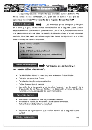 Guión Docente N°5
       La siguiente propuesta a implementar está orientada a alumnos de Primer Año
Medio, consta de una planificación, ppt, guion para el alumno y una guía de
aprendizaje denominada “Consecuencias de la Segunda Guerra Mundial”

 1 Correlación Curricular:                 Los contenidos que se entregaran y trabajaran
en la clase y la guía, son los últimos acontecimientos de la Segunda Guerra Mundial,
específicamente las consecuencias y el holocausto Judío o SHOA, la correlación curricular
que podemos hacer son con todos los contenidos sobre el conflicto, el alumno debe tener
asentado estos para poder comprender los procesos finales, es importante que el alumno
tenga un manejo de contenidos completo

         Sector: Historia y Geografía.

         Curso: 1° Medio

         Unidad N° 2:” La Segunda Guerra Mundial”

         Contenido: Consecuencias de la Segunda Guerra Mundial y
         Holocausto Judio.



  Contenido Mínimo Obligatorio
                               La          “La Segunda Guerra Mundial y el
nuevo orden político internacional”.


    Caracterización de los principales rasgos de la Segunda Guerra Mundial.
    Extensión planetaria de la Guerra
    Participación de millones de combatientes
    Política de exterminio de pueblos.
    Valoración de la democracia y los derechos humanos, y en la creación de la
       Organización de las Naciones Unidas y la Declaración Universal de Derechos
       Humanos como marco regulador del orden internacional .

     Aprendizajes Esperados

    Analizar las consecuencias de la Segunda Guerra Mundial.
    Reconocer el Holocausto Judío como un acto de des humanidad.
    Valorar la diversidad y la tolerancia cultural.


    Reconocer las organizaciones que nacieron después de la Segunda Guerra
     Mundial.

    Objetivos Fundamentales                                                     149
 