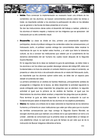  Inicio: Para comenzar la implementación es necesario hacer una síntesis de los
   contenidos con los alumnos, se buscan conocimientos previos sobre los temas a
   tratar, es importante solicitar a los alumnos la participación de ellos en los debates
   que se generen o las lluvias de ideas presentes en el curso.
   Se dan las instrucciones claras sobre el desarrollo del trabajo a realizar, pidiendo a
   los alumnos el máximo respeto y madurez con las imágenes que se apreciaran del
   holocausto por su alto contenido visual.


 Desarrollo: La clase se divide en dos, primero una presentación expositiva -
   participativa, donde el profesor entregue los contenidos sobre las consecuencias y el
   holocausto Judío, el profesor cuando entrega los conocimientos debe recalcar la
   importancia de que no se repitan estos hechos, y el valor que tiene la tolerancia
   cultural, se da a conocer las instituciones que velarán por el cumplimiento de los
   derechos elementales del ser humano los cuales nacen después de la Segunda
   Guerra Mundial.
   En la segunda fase de la clase se realizará la guía de aprendizaje, se debe instar a
   los alumnos a ver los videos que pueden descargar atreves del código QR, estos son
   fundamentales a la hora de entender el contexto Histórico que rodea el contenido, se
   presenta un video de inicio o de activación atreves de un relato del Holocausto Judío,
   es importante que los alumnos opinen sobre esto, se debe dar un espacio para
   debatir el contenido del video.
   La primera actividad es un análisis de fuentes Históricas, principalmente carteles de
   propaganda e imágenes de la época, se debe desarrollar la actividad siguiendo la
   pauta entregada para luego responder las preguntas que se plantean, la segunda
   actividad al igual que la primera es de análisis de fuentes, al igual que los
   Historiadores los alumnos deben analizar y responder las preguntas que se plantan.
   Para terminar la guía se debe responder la rúbrica de evaluación la cual es
   fundamental para saber el desarrollo de los alumnos en los objetivos planteados.
 Cierre: Se realiza una síntesis de la clase valorando la importancia de los derechos
   humanos y el fomento en crear instituciones que velen por ellos para que no ocurran
   las terribles consecuencias que trajo consigo la Segunda Guerra Mundial, se
   escogen alumnos para que realicen una síntesis de lo que aprendieron en torno a la
   unidad , además se comunicará que la próxima clase se desarrollara un trabajo en
   una plataforma virtual, la cual será una guía de tiempo es por esto que se da la
   instrucción de Buscar imágenes referentes al tema.
                                                                               151
 