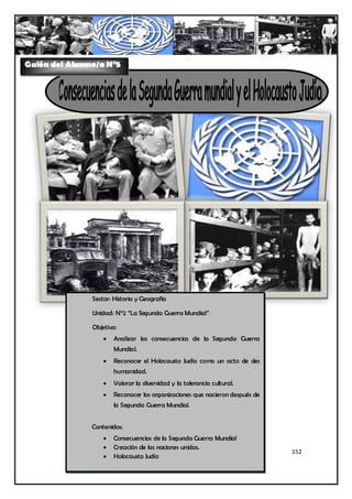 Guión del Alumno/a N°5




               Sector: Historia y Geografía

               Unidad: N°2 “La Segunda Guerra Mundial”

               Objetivo:
                      Analizar las consecuencias de la Segunda Guerra
                       Mundial.
                      Reconocer el Holocausto Judío como un acto de des
                       humanidad.
                      Valorar la diversidad y la tolerancia cultural.
                      Reconocer las organizaciones que nacieron después de
                       la Segunda Guerra Mundial.


               Contenidos:
                      Consecuencias de la Segunda Guerra Mundial
                      Creación de las naciones unidas.
                                                                              152
                      Holocausto Judío
 