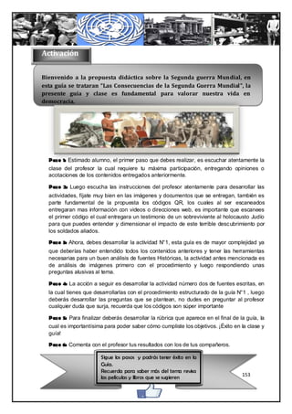 Activación

Bienvenido a la propuesta didáctica sobre la Segunda guerra Mundial, en
esta guía se trataran “Las Consecuencias de la Segunda Guerra Mundial”, la
presente guía y clase es fundamental para valorar nuestra vida en
democracia.




  Paso 1: Estimado alumno, el primer paso que debes realizar, es escuchar atentamente la
  clase del profesor la cual requiere tu máxima participación, entregando opiniones o
  acotaciones de los contenidos entregados anteriormente.

  Paso 2: Luego escucha las instrucciones del profesor atentamente para desarrollar las
  actividades, fíjate muy bien en las imágenes y documentos que se entregan, también es
  parte fundamental de la propuesta los códigos QR, los cuales al ser escaneados
  entregaran mas información con videos o direcciones web, es importante que escanees
  el primer código el cual entregara un testimonio de un sobreviviente al holocausto Judío
  para que puedes entender y dimensionar el impacto de este terrible desc ubrimiento por
  los soldados aliados.

  Paso 3: Ahora, debes desarrollar la actividad N°1, esta guía es de mayor complejidad ya
  que deberías haber entendido todos los contenidos anteriores y tener las herramientas
  necesarias para un buen análisis de fuentes Históricas, la actividad antes mencionada es
  de análisis de imágenes primero con el procedimiento y luego respondiendo unas
  preguntas alusivas al tema.

  Paso 4: La acción a seguir es desarrollar la actividad número dos de fuentes escritas, en
  la cual tienes que desarrollarlas con el procedimiento estructurado de la guía N°1 , luego
  deberás desarrollar las preguntas que se plantean, no dudes en preguntar al profesor
  cualquier duda que surja, recuerda que los códigos son súper importante

  Paso 5: Para finalizar deberás desarrollar la rúbrica que aparece en el final de la guía, la
  cual es importantísima para poder saber cómo cumpliste los objetivos. ¡Éxito en la clase y
  guía!

  Paso 6: Comenta con el profesor tus resultados con los de tus compañeros.

                        Sigue los pasos y podrás tener éxito en la
                        Guía.
                        Recuerda para saber más del tema revisa
                        las películas y libros que se sugieren                      153
 