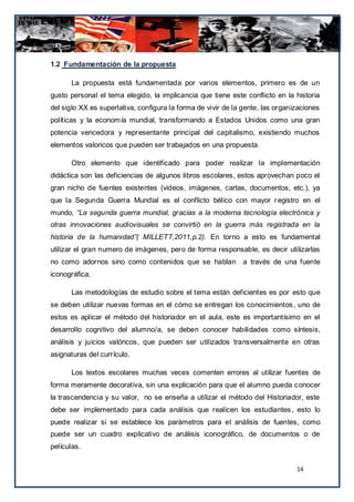1.2 Fundamentación de la propuesta

      La propuesta está fundamentada por varios elementos, primero es de un
gusto personal el tema elegido, la implicancia que tiene este conflicto en la historia
del siglo XX es superlativa, configura la forma de vivir de la gente, las organizaciones
políticas y la econom ía mundial, transformando a Estados Unidos como una gran
potencia vencedora y representante principal del capitalismo, existiendo muchos
elementos valoricos que pueden ser trabajados en una propuesta.

      Otro elemento que identificado para poder realizar la implementación
didáctica son las deficiencias de algunos libros escolares, estos aprovechan poco el
gran nicho de fuentes existentes (videos, imágenes, cartas, documentos, etc.), ya
que la Segunda Guerra Mundial es el conflicto bélico con mayor r egistro en el
mundo, “La segunda guerra mundial, gracias a la moderna tecnología electrónica y
otras innovaciones audiovisuales se convirtió en la guerra más registrada en la
historia de la humanidad”( MILLETT,2011,p.2). En torno a esto es fundamental
utilizar el gran numero de imágenes, pero de forma responsable, es decir utilizarlas
no como adornos sino como contenidos que se hablan a través de una fuente
iconográfica.

      Las metodologías de estudio sobre el tema están deficientes es por esto que
se deben utilizar nuevas formas en el cómo se entregan los conocimientos , uno de
estos es aplicar el método del historiador en el aula, este es importantísimo en el
desarrollo cognitivo del alumno/a, se deben conocer habilidades como síntesis,
análisis y juicios valóricos, que pueden ser utilizados transversalmente en otras
asignaturas del currículo.

      Los textos escolares muchas veces comenten errores al utilizar fuentes de
forma meramente decorativa, sin una explicación para que el alumno pueda c onocer
la trascendencia y su valor, no se enseña a utilizar el método del Historiador, este
debe ser implementado para cada análisis que realicen los estudiantes , esto lo
puede realizar si se establece los parámetros para el análisis de fuentes, como
puede ser un cuadro explicativo de análisis iconográfico, de documentos o de
películas.


                                                                                14
 