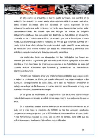En otro punto se encuentra el nuevo ajuste curricular, este cambió en la
selección de contenido por curso afecta a los materiales didácticos antes realizados,
estos estaban diseñados para ser aplicados en cursos superiores al que
actualmente pertenece este contenido, por tanto estas herramientas pueden estar
descontextualizadas, los niveles que nos otorgan los mapas de progreso
actualmente clasifican los contenidos por desarrollo de habilidades en el alumno,
por ende, no es lo mismo una actividad para cuarto que una actividad para primero
medio. Las diferencias pueden ser radicales, los niveles que tienen los alumnos en 1
medio (nivel 5) es inferior al nivel de un alumno de 4 medio (nivel 6), es por esto que
es necesario crear nuevo material con todos los lineamientos y elementos que
solicita el curriculum actual y la didáctica general y específica.

         Los contenidos deben ser abordados con las habilidades que tienen los
alumnos por estadio cognitivo es por esto colocar el énfasis y preparar actividades
acordes al nivel, los mapas de progreso nos orientan a las habilidades es tarea del
docente realizar actividades que fomenten y perfeccionen las herramientas
cognitivas del alumno.

         Por último es necesario crear una implementación didáctica que sea accesible
a todos los profesores de Chile y el mundo (claro está que acomodándo los a los
currículos correspondiente de cada país), para esto es necesario almacenar el
trabajo en un lugar de fácil acceso, el cual es internet, específicamente un blog que
además sirva como plataforma de diálogo

         En las guías se implementa un código con el cual el alumno podrá conocer
más de la imagen enviándolo a un link donde sepa mucho mas del contexto que se
sitúa.

         En la actualidad existen muchas deficiencias en torno al uso de las tics en el
aula, sin ir más lejos la medición del SIMCE de las tics arrojaron resultados
paupérrimos como por ejemplo que el 75% de los alumnos no utilizan el computador
ni las herramientas básicas de esto, solo un 25% lo conoce, claro está que las
aplicaciones como facebook o Hotmail son mejor utilizadas.



                                                                               15
 