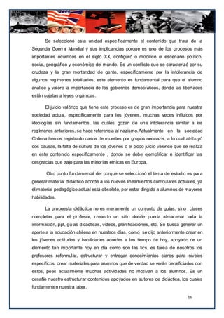 Se seleccionó esta unidad específicamente el contenido que trata de la
Segunda Guerra Mundial y sus implicancias porque es uno de los procesos más
importantes ocurridos en el siglo XX, configuró o modificó el escenario político,
social, geográfico y económico del mundo. Es un conflicto que se caracterizó por su
crudeza y la gran mortandad de gente, específicamente por la intolerancia de
algunos regímenes totalitarios, este elemento es fundamental para que el alumno
analice y valore la importancia de los gobiernos democráticos, donde las libertades
están sujetas a leyes orgánicas.

      El juicio valórico que tiene este proceso es de gran importancia para nuestra
sociedad actual, específicamente para los jóvenes, muchas veces influidos por
ideologías sin fundamentos, las cuales gozan de una intolerancia similar a los
regímenes anteriores, se hace referencia al nazismo.Actualmente en la sociedad
Chilena hemos registrado casos de muertes por grupos neonazis, a lo cual atribuyó
dos causas, la falta de cultura de los jóvenes o el p oco juicio valòrico que se realiza
en este contenido específicamente , donde se debe ejemplificar e identificar las
desgracias que trajo para las minorías étnicas en Europa.

       Otro punto fundamental del porque se seleccionó el tema de estudio es para
generar material didáctico acorde a los nuevos lineamientos curriculares actuales, ya
el material pedagógico actual está obsoleto, por estar dirigido a alumnos de mayores
habilidades.

      La propuesta didáctica no es meramente un conjunto de guías, sino clases
completas para el profesor, creando un sitio donde pueda almacenar toda la
información, ppt, guías didácticas, videos, planificaciones, etc. Se busca generar un
aporte a la educación chilena en nuestros días, como se dijo anteriormente crear en
los jóvenes actitudes y habilidades acordes a los tiempo de hoy, apoyado de un
elemento tan importante hoy en día como son las tics, es tarea de nosotros los
profesores reformular, estructurar y entregar conocimientos claros para niveles
específicos, crear materiales para alumnos que de verdad se verán beneficiados con
estos, pues actualmente muchas actividades no motivan a los alumnos. Es un
desafío nuestro estructurar contenidos apoyados en autores de didáctica, los cuales
fundamenten nuestra labor.

                                                                                16
 