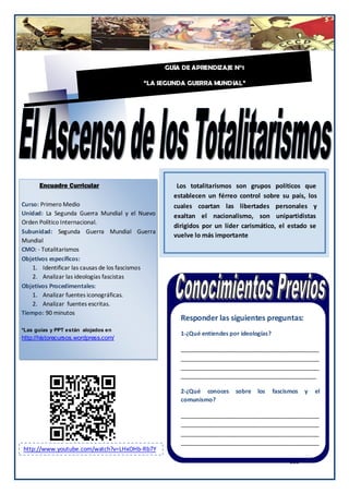 Guía N GUÍA DE APRENDIZAJE N°1

                                          “LA SEGUNDA GUERRA MUNDIAL”




         Encuadre Curricular                       Los totalitarismos son grupos políticos que
                                                  establecen un férreo control sobre su país, los
Curso: Primero Medio                              cuales coartan las libertades personales y
Unidad: La Segunda Guerra Mundial y el Nuevo      exaltan el nacionalismo, son unipartidistas
Orden Político Internacional.
                                                  dirigidos por un líder carismático, el estado se
Subunidad: Segunda Guerra Mundial Guerra
                                                  vuelve lo más importante
Mundial
CMO: - Totalitarismos
Objetivos específicos:
    1. Identificar las causas de los fascismos
    2. Analizar las ideologías fascistas
Objetivos Procedimentales:
    1. Analizar fuentes iconográficas.
    2. Analizar fuentes escritas.
Tiempo: 90 minutos
                                                    Responder las siguientes preguntas:
*Las guías y PPT están alojados en
                                                    1-¿Qué entiendes por ideologías?
http://historecursos.wordpress.com/
                                                    ___________________________________________
.                                                   ___________________________________________
                                                    ___________________________________________
                                                    __________________________________________

                                                    2-¿Qué conoces     sobre   los     fascismos   y   el
                                                    comunismo?

                                                    ___________________________________________
                                                    ___________________________________________
                                                    ___________________________________________
                                                    ___________________________________________
    http://www.youtube.com/watch?v=LHxOHb-Rb7Y      ______________________________________
                                                                                            185
 