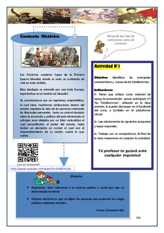 Contexto Histórico                                               Recuerda leer bien las
                                                                       indicaciones antes de
                                                                             comenzar




                                                             Actividad N°1
      Los Fascismos surgieron luego de la Primera
                                                             Objetivo:       Identificar   las principales
      Guerra Mundial, donde se vivía un ambiente de
      crisis en todo ámbito.                                 características y causas de los totalitarismos.

      Esta ideología se extendió por casi toda Europa,       Indicaciones:
      inspirándose en el modelo de Mussolini                 1- Tienes que utilizar como material de
      Se caracterizaron por ser regímenes unipartidistas,    apoyo la presentación power point(ppt) n°1
                                                             “los Totalitarismos”, utilizado en la clase
      el cual tiene muchísimas atribuciones dentro del
                                                             anterior, lo puedes descargar en el facebook
      estado, regulaba la vida de las personas coartando     del curso, o también en la plataforma
      las libertades personales, tenía un control absoluto
                                                             virtual
      sobre la economía y política del país eliminando el
      sufragio, eran dirigidos por un líder carismático el   2- Lee atentamente las siguientes preguntas
      cual personificaba el poder del estado, todos
                                                             y luego responder.
      tenían un elemento en común el cual era el
      engrandecimiento de su nación, cueste lo que
                                                             3- Trabaja con un compañero/a. Al final de
      cueste.
                                                             la clase revisaremos en conjunto la actividad



                                                                Tú profesor te guiará ante
                                                                   cualquier inquietud



http://www.youtube.com/watch?v=ZiH0ZIYz3uk

                                              Glosario:


            Regímenes: hace referencia a un sistema político y social que rige un
        ¿    determinado territorio

            Sistema electoral en que se eligen las personas que ocuparán los cargos
             públicos mediante votación.

                                                               Fuente: Diccionario RAE.

                                                                                                186
 