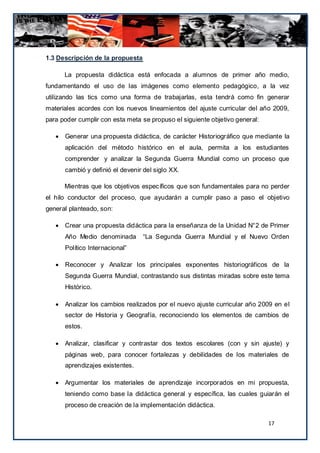 1.3 Descripción de la propuesta

       La propuesta didáctica está enfocada a alumnos de primer año medio,
fundamentando el uso de las imágenes como elemento pedagógico, a la vez
utilizando las tics como una forma de trabajarlas, esta tendrá como fin generar
materiales acordes con los nuevos lineamientos del ajuste curricular del año 2009,
para poder cumplir con esta meta se propuso el siguiente objetivo general:

      Generar una propuesta didáctica, de carácter Historiográfico que mediante la
       aplicación del método histórico en el aula, permita a los estudiantes
       comprender y analizar la Segunda Guerra Mundial como un proceso que
       cambió y definió el devenir del siglo XX.

       Mientras que los objetivos específicos que son fundamentales para no perder
el hilo conductor del proceso, que ayudarán a cumplir paso a paso el objetivo
general planteado, son:

      Crear una propuesta didáctica para la enseñanza de la Unidad N°2 de Primer
       Año Medio denominada        “La Segunda Guerra Mundial y el Nuevo Orden
       Político Internacional”

      Reconocer y Analizar los principales exponentes historiográficos de la
       Segunda Guerra Mundial, contrastando sus distintas miradas sobre este tema
       Histórico.

      Analizar los cambios realizados por el nuevo ajuste curricular año 2009 en el
       sector de Historia y Geografía, reconociendo los elementos de cambios de
       estos.

      Analizar, clasificar y contrastar dos textos escolares (con y sin ajuste) y
       páginas web, para conocer fortalezas y debilidades de los materiales de
       aprendizajes existentes.

      Argumentar los materiales de aprendizaje incorporados en mi propuesta,
       teniendo como base la didáctica general y específica, las cuales guiarán el
       proceso de creación de la implementación didáctica.

                                                                             17
 