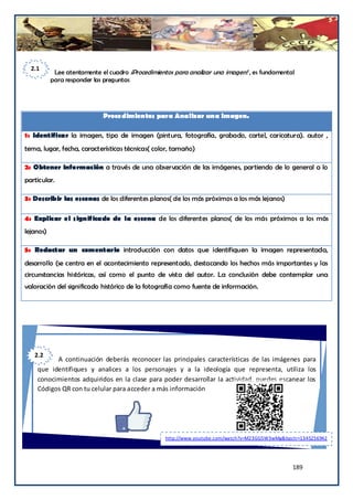 2.1
            Lee atentamente el cuadro ¡Procedimientos para analizar una imagen! , es fundamental
           para responder las preguntas




                             Procedimientos para Analizar una Imagen.

1: Identificar la imagen, tipo de imagen (pintura, fotografía, grabado, cartel, caricatura). autor ,
tema, lugar, fecha, características técnicas( color, tamaño)

2: Obtener información a través de una observación de las imágenes, partiendo de lo general a lo
particular.

3: Describir las escenas de los diferentes planos( de los más próximos a los más lejanos)

4: Explicar el significado de la escena de los diferentes planos( de los más próximos a los más
lejanos)

5: Redactar un comentario introducción con datos que identifiquen la imagen representada,
desarrollo (se centra en el acontecimiento representado, destacando los hechos más importantes y las
circunstancias históricas, así como el punto de vista del autor. La conclusión debe contemplar una
valoración del significado histórico de la fotografía como fuente de información.




   2.2
          A continuación deberás reconocer las principales características de las imágenes para
    que identifiques y analices a los personajes y a la ideología que representa, utiliza los
    conocimientos adquiridos en la clase para poder desarrollar la actividad, puedes escanear los
    Códigos QR con tu celular para acceder a más información




                                                   http://www.youtube.com/watch?v=M23GG5W3wMg&bpctr=1345256942




                                                                                                 189
 