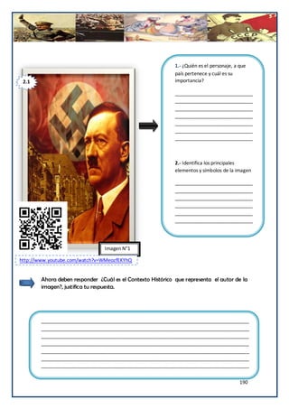 1.- ¿Quién es el personaje, a que
                                                             país pertenece y cuál es su
 2.1                                                         importancia?

                                                             _____________________________
                                                             _____________________________
                                                             _____________________________
                                                             _____________________________
                                                             _____________________________
                                                             _____________________________
                                                             _____________________________



                                                             2.- Identifica los principales
                                                             elementos y símbolos de la imagen

                                                             _____________________________
                                                             _____________________________
                                                             _____________________________
                                                             _____________________________
                                                             _____________________________
                                                             _____________________________
                                                             _____________________________


                                 Imagen N°1

http://www.youtube.com/watch?v=WMeozfEKYhQ


        Ahora deben responder ¿Cuál es el Contexto Histórico que representa el autor de la
        imagen?, justifica tu respuesta.




        ______________________________________________________________________________
        ______________________________________________________________________________
        ______________________________________________________________________________
        ______________________________________________________________________________
        ______________________________________________________________________________
        ______________________________________________________________________________
        ______________________________________________________________________________


                                                                                           190
 