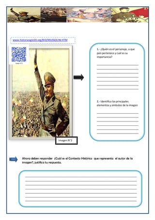 www.historiasiglo20.org/BIO/MUSSOLINI.HTM


                                                              1.- ¿Quién es el personaje, a que
       z                                                      país pertenece y cuál es su
                                                              importancia?

                                                              _____________________________
                                                              _____________________________
                                                              _____________________________
                                                              _____________________________
                                                              _____________________________
                                                              _____________________________
                                                              _____________________________



                                                              2.- Identifica los principales
                                                              elementos y símbolos de la imagen

                                                              _____________________________
                                                              _____________________________
                                                              _____________________________
                                                              _____________________________
                                                              _____________________________
                                                              _____________________________
                                                              _____________________________
                                  Imagen N°2




       Ahora deben responder ¿Cuál es el Contexto Histórico que representa el autor de la
       imagen?, justifica tu respuesta.



           ______________________________________________________________________________
           ______________________________________________________________________________
           ______________________________________________________________________________
           ______________________________________________________________________________
           ______________________________________________________________________________
           ______________________________________________________________________________
           ______________________________________________________________________________

                                                                                         191
 
