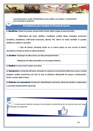 Lee atentamente el cuadro ¡Procedimientos para analizar una imagen! , es fundamental
         para responder las preguntas
 3.1
                       Procedimientos para Analizar un Documento Escrito.

1: Identificar -Quien es el autor, de que trata el texto, fecha y lugar en que fue escrito.

                -Naturaleza del texto: (político, manifiesto), jurídico (leyes, tratados), económico
(contratos, estadísticas), testimonial (memorias, diarios). Por último los textos también se pueden
clasificar en públicos o privados.

                - Tipo de fuente: primaria( escrito en la misma época en que ocurrió el hecho),
secundaria ( el texto es escrito en época posterior)

2: Analizar -Subrayar las ideas claves y la idea principal del texto.

              -Relacionar las ideas principales con el contexto histórico.

3: Explicar lo que el autor quiere comunicar

4: Interpretar el contenido del texto, teniendo en cuenta las circunstancias históricas en que se escribe
(aspectos sociales, económicos, etc. Con los que se relaciona, destacando las causas y consecuencias.
Emitir un juicio sobre el texto

5: Redactar un comentario introducción (identificación del tema), desarrollo (análisis y explicación),
y conclusión (interpretación personal).




  3.2
         A continuación deberás subrayar las principales características de las fuentes para que luego
   responder las preguntas




                                                                                                194
 