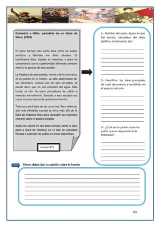 Entrevista a Hitler, periodista de un diario de           1.- Nombre del autor, época en que
Viena. (1935)                                             fue escrito, naturaleza del texto
                                                          (político, testamento, etc)

                                                          _____________________________
En poco tiempo esta lucha falsa entre los Judios
                                                          _____________________________
sionistas y liberales me daba náuseas. Es
                                                          _____________________________
totalmente falsa, basada en mentiras, y poco en
                                                          _____________________________
consonancia con la superioridad afirmado siempre          _____________________________
moral y la pureza de este pueblo.
                                                          _____________________________
La limpieza de este pueblo, moral y de lo contrario,      _____________________________
es un punto en sí mismo. La sola observación de
                                                          2.- Identificar las ideas principales
sus exteriores, incluso con los ojos cerrados, se
                                                          de cada documento y escribirlas en
puede decir que no son amantes del agua. Más              el espacio indicado.
tarde, el olor de estos portadores de caftán a
menudo me enfermó. Sumado a esto estaban sus              _____________________________
ropas sucias y menos de apariencia heroica.               _____________________________
                                                          _____________________________
Todo esto está lejos de ser atractivo. Pero debe ser
                                                          _____________________________
aún más ofendido cuando se mira más allá de la            _____________________________
falta de limpieza física para descubrir las manchas
                                                          _____________________________
morales sobre el pueblo elegido.                          _____________________________
Nada me afectó en tan poco tiempo como la idea
                                                          3.- ¿Cuál es la opinión sobre los
poco a poco de montaje en el tipo de actividad            judíos que se desprende de la
llevada a cabo por los judíos en áreas específicas        entrevista?

                                                          _____________________________
                                                          _____________________________
                    Fuente N°1                            _____________________________
                                                          _____________________________
                                                          _____________________________
                                                          _____________________________

      Ahora debes dar tu opinión sobre la fuente

       ______________________________________________________________________________
       ______________________________________________________________________________
       ______________________________________________________________________________
       ______________________________________________________________________________
       ______________________________________________________________________________
       ______________________________________________________________________________
       ______________________________________________________________________________



                                                                                     195
 