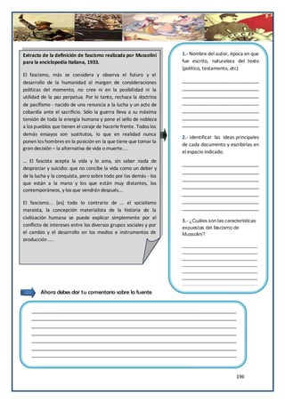 Extracto de la definición de fascismo realizada por Mussolini     1.- Nombre del autor, época en que
para la enciclopedia Italiana, 1933.                              fue escrito, naturaleza del texto
                                                                  (político, testamento, etc)
El fascismo, más se considera y observa el futuro y el
desarrollo de la humanidad al margen de consideraciones           _____________________________
políticas del momento, no cree ni en la posibilidad ni la         _____________________________
utilidad de la paz perpetua. Por lo tanto, rechaza la doctrina    _____________________________
de pacifismo - nacido de una renuncia a la lucha y un acto de     _____________________________
cobardía ante el sacrificio. Sólo la guerra lleva a su máxima     _____________________________
tensión de toda la energía humana y pone el sello de nobleza      _____________________________
a los pueblos que tienen el coraje de hacerle frente. Todos los   _____________________________
demás ensayos son sustitutos, lo que en realidad nunca
                                                                  2.- Identificar las ideas principales
ponen los hombres en la posición en la que tiene que tomar la
                                                                  de cada documento y escribirlas en
gran decisión – la alternativa de vida o muerte....
                                                                  el espacio indicado.
… El fascista acepta la vida y lo ama, sin saber nada de
                                                                  _____________________________
despreciar y suicidio: que no concibe la vida como un deber y
                                                                  _____________________________
de la lucha y la conquista, pero sobre todo por los demás - los
                                                                  _____________________________
que están a la mano y los que están muy distantes, los
                                                                  _____________________________
contemporáneos, y los que vendrán después...
                                                                  _____________________________
El fascismo... [es] todo lo contrario de ... el socialismo        _____________________________
marxista, la concepción materialista de la historia de la         _____________________________
civilización humana se puede explicar simplemente por el
                                                                  3.- ¿Cuáles son las características
conflicto de intereses entre los diversos grupos sociales y por
                                                                  expuestas del fascismo de
el cambio y el desarrollo en los medios e instrumentos de         Mussolini?
producción ....
                                                                  ____________________________
                                                                  ____________________________
                            Fuente N°2
                                                                  ____________________________
                                                                  ____________________________
                                                                  ____________________________
                                                                  ____________________________
                                                                  ____________________________
                                                                  _
        Ahora debes dar tu comentario sobre la fuente


   ______________________________________________________________________________
   ______________________________________________________________________________
   ______________________________________________________________________________
   ______________________________________________________________________________
   ______________________________________________________________________________
   ______________________________________________________________________________
   ______________________________________________________________________________



                                                                                            196
 