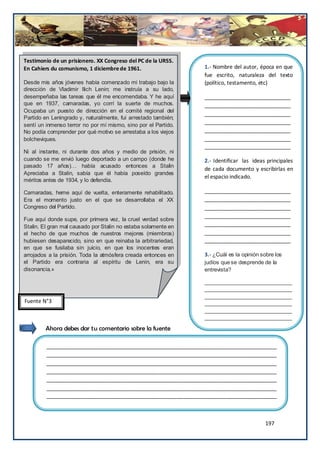 Testimonio de un prisionero. XX Congreso del PC de la URSS.
En Cahiers du comunismo, 1 diciembre de 1961.                   1.- Nombre del autor, época en que
                                                                fue escrito, naturaleza del texto
Desde mis años jóvenes había comenzado mi trabajo bajo la       (político, testamento, etc)
dirección de Vladimir llich Lenin; me instruía a su lado,
desempeñaba las tareas que él me encomendaba. Y he aquí         _____________________________
que en 1937, camaradas, yo corrí la suerte de muchos.           _____________________________
Ocupaba un puesto de dirección en el comité regional del
                                                                _____________________________
Partido en Leningrado y, naturalmente, fui arrestado también;
                                                                _____________________________
sentí un inmenso terror no por mí mismo, sino por el Partido.
No podía comprender por qué motivo se arrestaba a los viejos    _____________________________
bolcheviques.                                                   _____________________________
                                                                _____________________________
Ni al instante, ni durante dos años y medio de prisión, ni
cuando se me envió luego deportado a un campo (donde he         2.- Identificar las ideas principales
pasado 17 años)… había acusado entonces a Stalin
                                                                de cada documento y escribirlas en
Apreciaba a Stalin, sabía que él había poseído grandes
                                                                el espacio indicado.
méritos antes de 1934, y lo defendía.

Camaradas, heme aquí de vuelta, enteramente rehabilitado.       _____________________________
Era el momento justo en el que se desarrollaba el XX            _____________________________
Congreso del Partido.                                           _____________________________
                                                                _____________________________
Fue aquí donde supe, por primera vez, la cruel verdad sobre
Stalin. El gran mal causado por Stalin no estaba solamente en   _____________________________
el hecho de que muchos de nuestros mejores (miembros)           _____________________________
hubiesen desaparecido, sino en que reinaba la arbitrariedad,    _____________________________
en que se fusilaba sin juicio, en que los inocentes eran
arrojados a la prisión. Toda la atmósfera creada entonces en    3.- ¿Cuál es la opinión sobre los
el Partido era contraria al espíritu de Lenin, era su           judíos que se desprende de la
disonancia.»                                                    entrevista?

                                                                _____________________________
                                                                _____________________________
                                                                _____________________________
Fuente N°3                                                      _____________________________
                                                                _____________________________
                                                                _____________________________

        Ahora debes dar tu comentario sobre la fuente

         ______________________________________________________________________________
         ______________________________________________________________________________
         ______________________________________________________________________________
         ______________________________________________________________________________
         ______________________________________________________________________________
         ______________________________________________________________________________
         ______________________________________________________________________________



                                                                                         197
 
