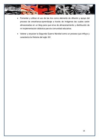    Fomentar y utilizar el uso de las tics como elemento de difusión y apoyo del
    proceso de enseñanza-aprendizaje a través de imágenes las cuales serán
    almacenadas en un blog para que sirva de almacenamiento y distribución de
    mi implementación didáctica para la comunidad educativa.

   Valorar y enjuiciar la Segunda Guerra Mundial como un proceso que influyo y
    caracterizo la Historia del siglo XX




                                                                        18
 