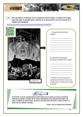 2.0   Esta actividad es Individual. Con las siguientes fuentes realiza un análisis de imagen,
      para esto sigue el procedimiento indicado en la guía anterior el cual te guiará en el
      trabajo encomendado.     y




http://www.ushmm.org/outreach/es/article.php?ModuleId=10007673



                                                                   1.- ¿A que hace referencia la
                                                                   imagen?

                                                                   _____________________________
                                                                   _____________________________
                                                                   _____________________________
                                                                   _____________________________
                                                                   _____________________________
                                                                   _____________________________
                                                                   _____________________________



                                                                   2.- Identifica los principales
                                                                   elementos y símbolos de la imagen

                                                                   _____________________________
                                                                   _____________________________
                                                                   _____________________________
                                                                   _____________________________
                                                                   _____________________________
                                                                   ____________________________

                                                                   3.-Realiza un breve ensayo en tu
                                                                   cuaderno valorando la importancia
                                     Imagen N°1
                                                                   y analizando el mensaje que entrega
                                                                   la imagen.




      El cartel fue un arma propagandística poderosísima que irrumpió con fuerza e inundó las
      calles de los pueblos y ciudades de los países combatientes con la intención de agitar a las
      masas, fortalecer la moral propia, arruinar la del adversario, alimentar el odio y sembrar la
      duda entre los soldados enemigos.
                                                              Fuente: Time, La Segunda Guerra Mundial


                                                                                                   203
 
