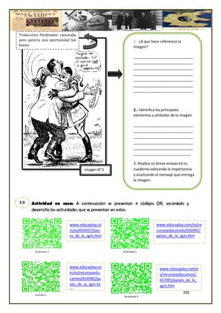 Traducción: Perdóneme camarada,
pero parecía una oportunidad tan                    1.- ¿A que hace referencia la
buena                                               imagen?

                                                    _____________________________
                                                    _____________________________
                                                    _____________________________
                                                    _____________________________
                                                    _____________________________
                                                    _____________________________
                                                    _____________________________



                                                    2.- Identifica los principales
                                                    elementos y símbolos de la imagen

                                                    _____________________________
                                                    _____________________________
                                                    _____________________________
                                                    _____________________________
                                                    _____________________________
                                                    ____________________________

                                                    3.-Realiza un breve ensayo en tu
                                   Imagen N°3       cuaderno valorando la importancia
                                                    y analizando el mensaje que entrega
                                                    la imagen.




3.0   Actividad en casa: A continuación se presentan 4 códigos QR, escanéalo y
      desarrolla las actividades que se presentan en estas.


                            www.educaplay.co                      www.educaplay.com/es/re
                            m/es/656957/pais                      cursoseducativos/656992/
                            es_de_la_sgm.htm                      paises_de_la_sgm.htm




                            www.educaplay.co                        www.educaplay.com/e
                            m/es/recursosedu                        s/recursoseducativos/
                            cativos/656982/pa                       657001/paises_de_la_
                            ises_de_la_sgm.ht                       sgm.htm
                            m
                                                                                    205
 