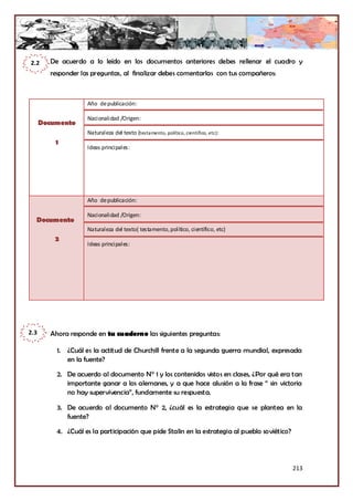 2.2     De acuerdo a lo leído en los documentos anteriores debes rellenar el cuadro y
        responder las preguntas, al finalizar debes comentarlas con tus compañeros:



                    Año de publicación:

                    Nacionalidad /Origen:
      Documento
                    Naturaleza del texto (testamento, político, científico, etc):
          1
                    Ideas principales:




                    Año de publicación:

                    Nacionalidad /Origen:
  Documento
                    Naturaleza del texto( testamento, político, científico, etc)
          2
                    Ideas principales:




2.3     Ahora responde en tu cuaderno las siguientes preguntas:

          1. ¿Cuál es la actitud de Churchill frente a la segunda guerra mundial, expresada
             en la fuente?

          2. De acuerdo al documento N° 1 y los contenidos vistos en clases, ¿Por qué era tan
             importante ganar a los alemanes, y a que hace alusión a la frase “ sin victoria
             no hay supervivencia”, fundamente su respuesta.

          3. De acuerdo al documento N° 2, ¿cuál es la estrategia que se plantea en la
             fuente?

          4. ¿Cuál es la participación que pide Stalin en la estrategia al pueblo soviético?




                                                                                               213
 