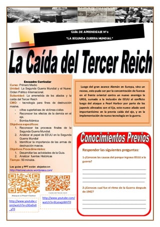 GUÍA DE APRENDIZAJE N°4

                                            “LA SEGUNDA GUERRA MUNDIAL”

                                                            4




           Encuadre Curricular
Curso: Primero Medio
                                                      Luego del gran avance Alemán en Europa, vino un
Unidad: La Segunda Guerra Mundial y el Nuevo
Orden Político Internacional.                        receso, esto pudo ser por la concentración de fuerzas
Subunidad: La arremetida de los aliados y la         en el frente oriental contra un nuevo enemigo la
caída del Tercer Reich                               URSS, sumado a la inclusión de EEUU al conflicto
CMO: - tecnología para fines de destrucción          luego del ataque a Pearl Harbor por parte de los
masiva.                                              japonés alineados con el Eje, este nuevo aliado será
    - cifras superlativas de víctimas civiles
                                                     importantísimo en la pronta caída del eje, y en la
    - Reconocer los efectos de la derrota en el
        eje.                                         implementación de nueva tecnología en la guerra.
    - Bomba Atómica
Objetivos específicos:
    1. Reconocer los procesos finales de la
        Segunda Guerra Mundial.
    2. Analizar el papel de EEUU en la Segunda
        Guerra Mundial
    3. Identificar la importancia de las armas de
        destrucción masiva.
Objetivos Procedimentales:                             Responder las siguientes preguntas:
    1. Desarrollar las actividades de la Guia.
    2. Analizar fuentes Históricas                     1-¿Conoces las causas del porque ingreso EEUU a la
Tiempo: 50 minutos.
                                                       guerra?
Las guías y PPT están alojados en
                                                       ___________________________________________
http://historecursos.wordpress.com/
                                                       ___________________________________________
                                                       ___________________________________________
                                                       __________________________________________

                                                       2-¿Conoces cual fue el ritmo de la Guerra después
                                                       de 1942?

                          http://www.youtube.com/      ___________________________________________
http://www.youtube.c      watch?v=BLxrwjoWHT0          ___________________________________________
om/watch?v=z0GeDxX
                                                       ___________________________________________
_yT0
                                                       ___________________________________________
                                                                                         217
                                                       ______________________________________
 
