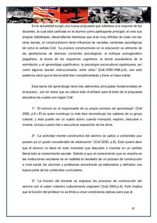 En la actualidad surgió una nueva propuesta que satisface a la mayoría de los
docentes, la cual está centrada en el alumno como participante principal, el crea sus
propias habilidades, desarrollando destrezas que eran muy difíciles de crear con las
otras teorías, el constructivismo tiene influencia de variadas corrientes psicológicas
tal como lo señala Coll, “La postura constructivista en la educación se alimenta de
las aportaciones de diversas corrientes psicológicas: el enfoque psicogenético
piagetiano, la teoría de los esquemas cognitivos, la teoría ausubeliana de la
asimilación y el aprendizaje significativo, la psicología sociocultural vigotskyana, así
como algunas teorías instruccionales, entre otras” (Coll,1990;1996,p.6), con esto
podemos decir que la teoría está bien complementada y tiene un base solida.


      Esta teoría del aprendizaje tiene tres elementos principales fundamentales en
el proceso., son en estos que se coloca todo el énfasis para el éxito de la propuesta
educativa los cuales son según Coll:


      1º. “El alumno es el responsable de su propio proceso de aprendizaje” (Coll
2000, p.8.) Él es quien construye (o más bien reconstruye) los saberes de su grupo
cultural, y éste puede ser un sujeto activo cuando manipula, explora, descubre o
inventa, incluso cuando lee o escucha la exposición de los otros.


      2º. “La actividad mental constructiva del alumno se aplica a contenidos que
poseen ya un grado considerable de elaboración” (Coll 2000, p.8). Esto quiere decir
que el alumno no tiene en todo momento que descubrir o inventar en un sentido
literal todo el conocimiento escolar. Debido a que el conocimiento que se enseña en
las instituciones escolares es en realidad el resultado de un proceso de construcción
a nivel social, los alumnos y profesores encontrarán ya elaborados y definidos una
buena parte de los contenidos curriculares.


      3º. “La función del docente es engrasar los procesos de construcción del
alumno con el saber colectivo culturalmente originado”.(Coll 2000,p.8), Esto implica
que la función del profesor no se limita a crear condiciones ópticas para que el




                                                                                20
 