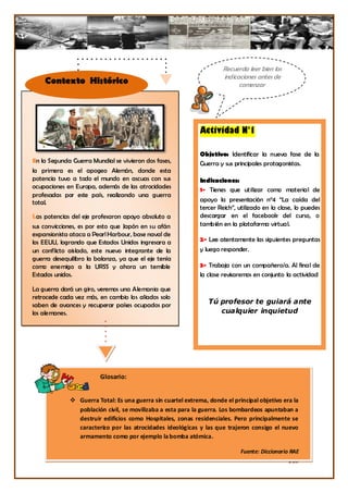 Recuerda leer bien las
                                                                     indicaciones antes de
    Contexto Histórico                                                     comenzar




                                                             Actividad N°1

                                                             Objetivo: Identificar la nueva fase de la
En la Segunda Guerra Mundial se vivieron dos fases,          Guerra y sus principales protagonistas.
la primera es el apogeo Alemán, donde esta
potencia tuvo a todo el mundo en ascuas con sus              Indicaciones:
ocupaciones en Europa, además de las atrocidades
                                                             1- Tienes que utilizar como material de
profesadas por este país, realizando una guerra
total.                                                       apoyo la presentación n°4 “La caída del
                                                             tercer Reich”, utilizado en la clase, lo puedes
Las potencias del eje profesaron apoyo absoluto a            descargar en el facebook del curso, o
sus convicciones, es por esto que Japón en su afán           también en la plataforma virtual.
expansionista ataca a Pearl Harbour, base naval de
los EEUU, logrando que Estados Unidos ingresara a            2- Lee atentamente las siguientes preguntas
un conflicto aislado, este nuevo integrante de la            y luego responder.
guerra desequilibro la balanza, ya que el eje tenía
como enemigo a la URSS y ahora un temible                    3- Trabaja con un compañero/a. Al final de
Estados unidos.                                              la clase revisaremos en conjunto la actividad

La guerra dará un giro, veremos una Alemania que
retrocede cada vez más, en cambio los aliados solo
saben de avances y recuperar países ocupados por                Tú profesor te guiará ante
los alemanes.                                                      cualquier inquietud

La guerra toma solo una dirección sin retorno, el
retroceso del Eje y una victoria Aliada.




                        Glosario:


              Guerra Total: Es una guerra sin cuartel extrema, donde el principal objetivo era la
               población civil, se movilizaba a esta para la guerra. Los bombardeos apuntaban a
               destruir edificios como Hospitales, zonas residenciales. Pero principalmente se
               caracterizo por las atrocidades ideológicas y las que trajeron consigo el nuevo
               armamento como por ejemplo la bomba atómica.

                                                                            Fuente: Diccionario RAE
                                                                                               218
 