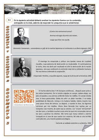 4.1    En la siguiente actividad deberás analizar las siguientes fuentes con los contenidos
       entregados en la clase, además de responder las preguntas que se presentaran.

                                                                                                              .

                                                     ¿Contra los norteamericanos?

                                                      Aremos estragos durante seis meses.

                                                      Luego que Dios nos ayude.



      Almirante Yamamoto , comandante en jefe de la marina Japonesa en entrevista a un diario Japonés.1941




                                       El enemigo ha empezado a utilizar una bomba nueva de crueldad
                                   inaudita, cuya potencia de destrucción es incalculable. Si continuáramos
                                   la lucha, ésta nos daría por resultado no sólo la destrucción de la nación
                                   japonesa, sino que conllevaría la extinción total de la civilización humana.
                                   Por eso hemos ordenado la aceptación.

                               Emperador Hirohito, al pueblo Japonés, luego de la firma del arminsticio.1945




                                       El martes destruí dos T-34 (tanques soviéticos)... después pasé junto a
                                   los restos humeantes. De la torreta colgaba un cuerpo, cabeza abajo, sus
                                   pies atrapados y sus piernas ardiendo hasta las rodillas. El cuerpo estaba
                                   vivo, la boca gesticulaba. Debía de sufrir un dolor horrible. Y no había
                                   posibilidad de liberarle. Incluso si la hubiera habido, habría muerto tras
                                   unas pocas horas de tortura. Le disparé, y cuando lo hice, las lágrimas
                                   corrieron por mis mejillas. Ahora llevo llorando tres noches por un
                                   tanquista ruso muerto, de quien soy su asesino. Los "cruces" de Gumrak*
                                   me dan asco, y también muchas cosas ante las que mis camaradas cierran
                                   los ojos y aprietan los dientes. Me temo que nunca volveré a dormir
                                   tranquilo en el caso de que vuelva con vosotros. Mi vida es una terrible
                                   contradicción, una monstruosidad psicológica.

                                                              Carta de un soldado anónimo a su familia, 1942



                                                                                                  219
 
