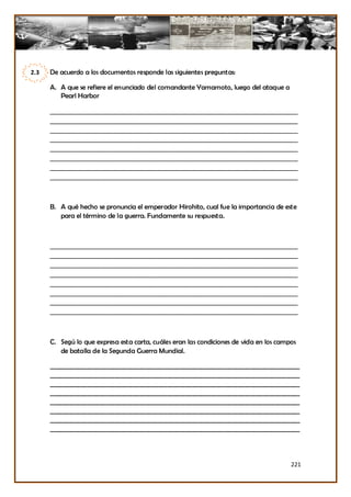 2.3   De acuerdo a los documentos responde las siguientes preguntas:

      A. A que se refiere el enunciado del comandante Yamamoto, luego del ataque a
         Pearl Harbor

      _______________________________________________________________
      _______________________________________________________________
      _______________________________________________________________
      _______________________________________________________________
      _______________________________________________________________
      _______________________________________________________________
      _______________________________________________________________
      _______________________________________________________________



      B. A qué hecho se pronuncia el emperador Hirohito, cual fue la importancia de este
         para el término de la guerra. Fundamente su respuesta.



      _______________________________________________________________
      _______________________________________________________________
      _______________________________________________________________
      _______________________________________________________________
      _______________________________________________________________
      _______________________________________________________________
      _______________________________________________________________
      _______________________________________________________________



      C. Segú lo que expresa esta carta, cuáles eran las condiciones de vida en los campos
         de batalla de la Segunda Guerra Mundial.

      _________________________________________________________________________________
      _________________________________________________________________________________
      _________________________________________________________________________________
      _________________________________________________________________________________
      _________________________________________________________________________________
      _________________________________________________________________________________
      _________________________________________________________________________________
      _________________________________________________________________________________




                                                                                        221
 