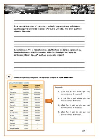 _________________________________________________________________________________
      _________________________________________________________________________________
      _________________________________________________________________________________

      B. Al inicio de la imagen N° 3 se aprecia un hecho muy importante en la guerra,
      ¿Cuál es según lo aprendido en clases? ¿Por qué la Unión Soviética dicen que tiene
      algo con Alemania?

      _________________________________________________________________________________
      _________________________________________________________________________________
      _________________________________________________________________________________
      _________________________________________________________________________________
      _________________________________________________________________________________

      C. En la imagen N°4 se hace alusión que EEUU se hace fan de la energía nuclear,
      luego se ironiza con el desconocimiento de Japón sobre el proceso. Según los
      contenidos vistos en clases, ¿A que hace alusión esta imagen?

      _________________________________________________________________________________
      _________________________________________________________________________________
      _________________________________________________________________________________
      _________________________________________________________________________________
      _________________________________________________________________________________


4.0   Observa el grafico y responde las siguientes preguntas en tu cuaderno.



                                                       Responde:

                                                           A. ¿Cuál fue el país aliado que tuvo
                                                              mayor número de muertes?

                                                           B. ¿ Cuál fue el país aliado que tuvo
                                                              menor número de muerte

                                                           C. ¿Cuál fue el país del eje que tuvo
                                                              mayor número de muertes?

                                                           D. ¿Cuál fue el país del eje que tuvo
                                                               menor número de muertes?




                                                                                           224
 