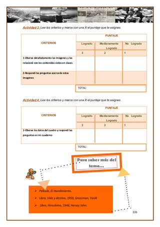 Actividad 3: Lee los criterios y marca con una X el puntaje que te asignas.

                                                                PUNTAJE

                CRITERIOS                         Logrado    Medianamente     No Logrado
                                                                   Logrado
                                                  3            2              1
1-Oberve detalladamente las imágenes y las
relacioné con los contenidos vistos en clases


2-Respondí las preguntas acerca de estas
imagenes


                                                TOTAL:



Actividad 4: Lee los criterios y marca con una X el puntaje que te asignas.

                                                                PUNTAJE

                CRITERIOS                         Logrado    Medianamente     No Logrado
                                                                   Logrado
                                                  3            2              1
1-Oberve los datos del cuadro y respondí las
preguntas en mi cuaderno



                                                TOTAL:



                                                Para saber más del
                                                      tema…




            Película, El Hundimiento.

            Libro, Vida y destino, 1959, Grossman, Vasili

            Libro, Hiroshima, 1946, Hersey John.

                                                                                  226
 