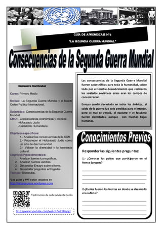 GUÍA DE APRENDIZAJE N°5

                                               “LA SEGUNDA GUERRA MUNDIAL”




                                                         Las consecuencias de la Segunda Guerra Mundial
      Encuadre Curricular                                fueron catastróficas para toda la humanidad, sobre
                                                         todo por el terrible descubrimiento que realizaron
Curso: Primero Medio                                     los soldados soviéticos estos eran los campos de
                                                         concentración.
Unidad: La Segunda Guerra Mundial y el Nuevo
Orden Político Internacional.                            Europa quedó devastada en todos los ámbitos, el
                                                         saldo de la guerra fue solo perdidas para el mundo,
Subunidad: Consecuencias de la Segunda Guerra            pero el mal se venció, el nazismo y el fascismo
Mundial
                                                         fueron derrotados, aunque con muchas bajas
CMO: - Consecuencias económicas y políticas
                                                         humanas.
     -Holocausto Judío
     - Catástrofe Humanitaria

Objetivos específicos:
       1.- Analizar las consecuencias de la SGM
       2.- Reconocer el Holocausto Judío como
       un acto de des humanidad.
       3.- Valorar la diversidad y la tolerancia
       cultural.                                          Responder las siguientes preguntas:
Objetivos Procedimentales:
   1. Analizar fuentes iconográficas.                     1.- ¿Conoces los países que participaron en el
   2. Analizar fuentes escritas.                          frente Europeo?
   3. Desarrollar Ensayo sobre el tema.
   4. Desarrollar preguntes entregadas.                   ___________________________________________
Tiempo: 50 minutos.                                       ___________________________________________
                                                          ___________________________________________
*Las guías y PPT están alojados en
http://historecursos.wordpress.com/                       __________________________________________

                                                          2-¿Cuáles fueron los frentes en donde se desarrolló
                                                          el conflicto?
                 Testimonio de sobreviviente Judío
                                                          ___________________________________________
                                                          ___________________________________________
                                                          ___________________________________________
    http://www.youtube.com/watch?v=F5Gqngt
                                                          ___________________________________________
                                                                                               1
    qXW8
                                                          ______________________________________
 