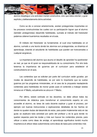 alumno despliegue una actividad mental constructiva, sino que deba orientar y guiar
explícita y deliberadamente dicha actividad.


      Como se dio a conocer anteriormente, existen protagonistas importantes en
los procesos constructivistas los cuales con su participación logran que el alumno
(también protagonistas) desarrolle habilidades, sumada al método del historiador
podemos obtener buenísimos resultados en el aula.


      El método del Historiador es fundamental, el cual crea habilidades en el
alumno, sumado a una teoría donde los alumnos son protagonistas, se dinamiza el
aprendizaje, dotando al estudiante de habilidades que pueden ser transversales a
cualquier asignatura.


      La importancia del alumno que asuma el desafío de aprender ha aprehender
es real, ya que es él quien se responsabilizada de su conocimiento. Por otro lado
tenemos la importancia de guiarnos por el curriculum para establecer el
constructivismo en el aula.


      Los contenidos que se solicitan por parte del curriculum están gui ados por
niveles de desarrollo de habilidades, es por esto lo importante que se vuelve
guiarnos por los programas ministeriales, en el caso de la propuesta readaptando
contenidos para habilidades de menor grado pues el contenido a trabajar estaba
inmerso en 4°Medio, actualmente se ubica en 1°Medio.


      Por último, estará centrado en los docentes, se debe utilizar todos los
conocimientos de didáctica para transformar el conocimiento experto en uno
accesible al alumno, es tarea de cada docente explicar y guiar el proceso, por
ejemplo con buenas instrucciones o explicaciones detalladas de los hechos en
donde no queden dudas del desarrollo de estos, para poder implementar esto en las
guías se explicará toda actividad por parte del profesor y de la guía donde no
queden espacios para las dudas y más aun buscar los contenidos previos, para
utilizar a estos como ideas de anclaje, el aprendizaje significativo tendrá mucha
importancia al utilizar ideas subsimidoras como ideas de base para contenidos más

                                                                           21
 