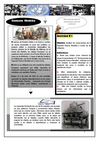 Recuerda leer bien las
Contexto Histórico                                              indicaciones antes de
                                                                      comenzar




                                                        Actividad N°1

El ingreso de Estados Unidos a la Guerra, cambio
                                                        Objetivo: Analizar las consecuencias de la
de forma irreversible el curso del conflicto, su        Segunda Guerra Mundial a través de las
poderío militar y económico desequilibro las            imágenes.
fuerzas, primero en la Batalla de Midway en el
frente del Pacifico, los aliados Europeos no se
                                                        Indicaciones:
quedaron atrás, primero en el frente Africano de la
                                                        1- Tienes que utilizar como material de
mano de los Británicos y luego el ejército Soviético
en Stalingrado, una de las batallas más duras de la     apoyo la presentación n°5 “Consecuencias de
Segunda Guerra Mundial por el duro clima.               la Segunda Guerra Mundial”, utilizado en la
                                                        clase anterior, lo puedes descargar en el
El éxito se ve reflejado aun mas cuando los aliados     facebook del curso, o también en la
Europeos avanzaron por Italia, logrando la              plataforma virtual
destitución del Duce en Italia, este huye al norte y
establece una república Fascista.                       2- Mira atentamente las imágenes,
                                                        reconociendo los elementos más trascedentes
Luego el 4 de Junio de 1944 en una complejo
                                                        que identifican al hecho Histórico que
operación los aliados desembarcaron en las costas       representan, sigue el procedimiento que se
de Normandía, Francia, avanzado por Europa              entregó en la Guía 1, además analiza y
liberando países como Bélgica, Luxemburgo y             responde las preguntas que se presentan.
Holanda.                                                3-    Elije una imagen, escribe un breve
                                                        ensayo con     las   indicaciones   que   se
                                                        entregaran.



                                                           Tú profesor te guiará ante
                                                              cualquier inquietud

   La operación Fortitude fue uno de los engaños más grandes,
   ya que utilizaron Tanques y armamentos bélico inflados,
   para que los aviones espías Alemanes vieran desde arriba
   una gran ejercito, con esto Hitler pensó que los aliados
   invadirían en el estrecho Calais, pero se la playa de
   Normandía fue la elegida, cuando Hitler descubrió el
   engaño los aliados ya estaban cerca de París, este hecho
   ayudo a los aliados a desembarcar y comenzar la
   arremetida.


                                                                                            2
 