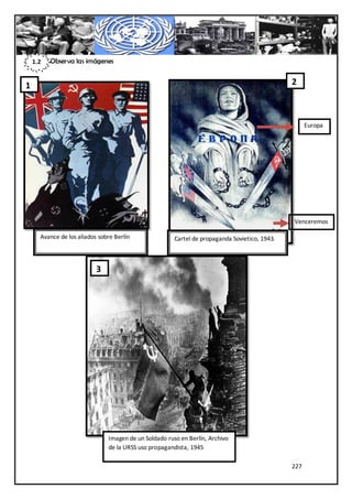 1.2   Observa las imágenes


1                                                                                              2



                                                                                                     Europa




                                                                                               Venceremos
                                                                                               !
      Avance de los aliados sobre Berlín               Cartel de propaganda Sovietico, 1943.



                           3




                               Imagen de un Soldado ruso en Berlín, Archivo
                               de la URSS uso propagandista, 1945

                                                                                               227
 