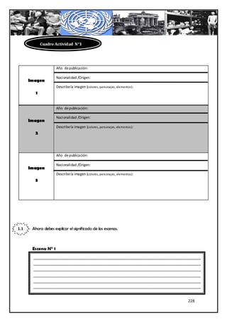 Cuadro Actividad N°1




                     Año de publicación:

                     Nacionalidad /Origen:
      Imagen
                     Describe la imagen (colores, personajes, elementos):
         1


                     Año de publicación:

                     Nacionalidad /Origen:
      Imagen
                     Describe la imagen (colores, personajes, elementos):
        2



                     Año de publicación:

                     Nacionalidad /Origen:
      Imagen
                     Describe la imagen (colores, personajes, elementos):
        3




1.1    Ahora debes explicar el significado de las escenas.



       Escena N° 1
       ________________________________________________________________________________
       ________________________________________________________________________________
       ________________________________________________________________________________
       ________________________________________________________________________________
       ________________________________________________________________________________
       ________________________________________________________________________________


                                                                                228
 