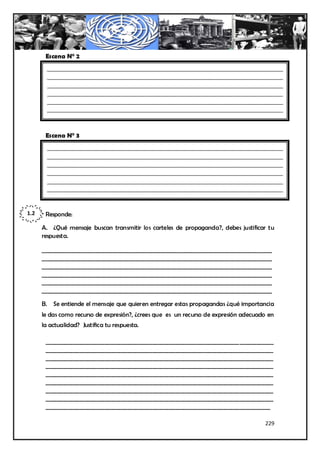 Escena N° 2
        ________________________________________________________________________________
        ________________________________________________________________________________
        ________________________________________________________________________________
        ________________________________________________________________________________
        ________________________________________________________________________________
        ________________________________________________________________________________



       Escena N° 3
        ________________________________________________________________________________
        ________________________________________________________________________________
        ________________________________________________________________________________
        ________________________________________________________________________________
        ________________________________________________________________________________
        ________________________________________________________________________________



1.2    Responde:

      A. ¿Qué mensaje buscan transmitir los carteles de propaganda?, debes justificar tu
      respuesta.

      __________________________________________________________________________________
      __________________________________________________________________________________
      __________________________________________________________________________________
      __________________________________________________________________________________
      __________________________________________________________________________________
      __________________________________________________________________________________

      B. Se entiende el mensaje que quieren entregar estas propagandas ¿qué importancia
      le das como recurso de expresión?, ¿crees que es un recurso de expresión adecuado en
      la actualidad? Justifica tu respuesta.

       _________________________________________________________________________________
       _________________________________________________________________________________
       _________________________________________________________________________________
       _________________________________________________________________________________
       _________________________________________________________________________________
       _________________________________________________________________________________
       _________________________________________________________________________________
       _________________________________________________________________________________
       ________________________________________________________________________________

                                                                                      229
 