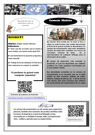 Recuerda leer bien las                  Contexto Histórico
            indicaciones antes de
                  comenzar




Actividad N°2
                                                 La solución final creada por los nazis se llevo a
Objetivo: Analizar fuentes Históricas.           efecto en toda Europa, esto quedo demostrado
Indicaciones:                                    al final de la guerra cuando se descubrieron los
1- Tienes que leer el cuadro que te enseña a     campos de concentración, estos eran verdaderos
como analizar una fuente escrita (guía N°1)      campos de exterminio contaban con hornos de
                                                 cremación, cámaras de gases , etc se
3- Lee atentamente las siguientes preguntas y    aprovisionaban de cualquier artilugio para la
                                                 eliminación de los judíos.
luego responde.
                                                 El campo de exterminio más conocido es
4- Trabaja de forma individual. Al final de la
                                                 Auschwitz, el cual fue descubierto por soldados
clase revisaremos en conjunto la actividad       Soviéticos los cuales quedaron horrorizados por
                                                 lo que estaban viendo.

   Tú profesor te guiará ante                    Las atrocidades cometidas en los campos de
      cualquier inquietud                        concentración es un recuerdo que no se debe
                                                 olvidar en ellos murieron millones de Judíos,
                                                 Gitanos, Testigos de Jehová, etc. Y de las formas
                                                 más atroces, ellos eran humanos que sufrieron
                                                 las consecuencias del resentimiento de un sujeto
                                                 personificado en una ideología que no se tiene
                                                 que volver a repetir


   Testimonio de prisionera de Auschwitz
http://www.youtube.com/watch?v=QDr8QNS3m1s




       Los campos de concentración no solo servían para exterminar
       personas, también eran escenarios de pruebas científicas sobre
       humanos, él ángel de la muerte Josef Mangele se hizo
       reconocido por su frialdad al escoger Judíos, principalmente
       niños , mellizos y gemelos para sus experimentos.                   Experimentos nazis


                                                                                         230
 