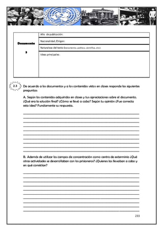 Año de publicación:

                    Nacionalidad /Origen:
      Documento
                    Naturaleza del texto (testamento, político, científico, etc):
          3
                    Ideas principales:




2.3     De acuerdo a los documentos y a los contenidos vistos en clases responde las siguientes
        preguntas:

        A. Según los contenidos adquiridos en clases y tus apreciaciones sobre el documento.
        ¿Qué era la solución final? ¿Cómo se llevó a cabo? Según tu opinión ¿Fue correcta
        esta idea? Fundamente su respuesta.

        _________________________________________________________________________________
        _________________________________________________________________________________
        _________________________________________________________________________________
        _________________________________________________________________________________
        _________________________________________________________________________________
        _________________________________________________________________________________
        _________________________________________________________________________________
        _________________________________________________________________________________
        _________________________________________________________________________________
        _________________________________________________________________________________

        B. Además de utilizar los campos de concentración como centro de exterminio ¿Qué
        otras actividades se desarrollaban con los prisioneros? ¿Quienes las llevaban a cabo y
        en qué consistían?

        _________________________________________________________________________________
        _________________________________________________________________________________
        _________________________________________________________________________________
        _________________________________________________________________________________
        _________________________________________________________________________________
        _________________________________________________________________________________
        _________________________________________________________________________________
        _________________________________________________________________________________
        _________________________________________________________________________________
        _________________________________________________________________________________
                                                                                            233
 