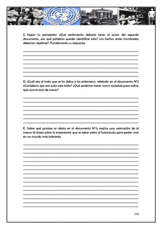 C. Según tu percepción ¿Qué sentimiento debería tener el autor del segundo
documento, ¿en qué palabras puedes identificar esto? Los hechos antes nombrados
deberían repetirse?. Fundamente su respuesta.

_________________________________________________________________________________
_________________________________________________________________________________
_________________________________________________________________________________
_________________________________________________________________________________
_________________________________________________________________________________
_________________________________________________________________________________
_________________________________________________________________________________

D. ¿Cuál era el trato que se les daba a los prisioneros, relatado en el documento N°2
¿Consideras que era justo este trato? ¿Qué podemos hacer como sociedad para evitar
que ocurra esto de nuevo?

_________________________________________________________________________________
_________________________________________________________________________________
_________________________________________________________________________________
_________________________________________________________________________________
_________________________________________________________________________________
_________________________________________________________________________________
___________________________________________________________________________ ______

E. Sobre qué proceso se relata en el documento N°3, realice una valoración de al
menos 10 líneas sobre lo importante que es saber sobre el holocausto para poder vivir
en un mundo más tolerante

_________________________________________________________________________________
_________________________________________________________________________________
_________________________________________________________________________________
_________________________________________________________________________________
_________________________________________________________________________________
_________________________________________________________________________________
_________________________________________________________________________________
_________________________________________________________________________________
_________________________________________________________________________________
_________________________________________________________________________________
_________________________________________________________________________________
_________________________________________________________________________________
_________________________________________________________________________________
_________________________________________________________________________________
_________________________________________________________________________________
_________________________________________________________________________________

                                                                                 234
 