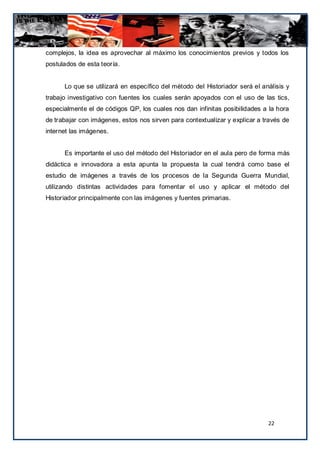 complejos, la idea es aprovechar al máximo los conocimientos previos y todos los
postulados de esta teoría.


      Lo que se utilizará en específico del método del Historiador será el análisis y
trabajo investigativo con fuentes los cuales serán apoyados con el uso de las tics,
especialmente el de códigos QP, los cuales nos dan infinitas posibilidades a la hora
de trabajar con imágenes, estos nos sirven para contextualizar y explicar a través de
internet las imágenes.


      Es importante el uso del método del Historiador en el aula pero de forma más
didáctica e innovadora a esta apunta la propuesta la cual tendrá como base el
estudio de imágenes a través de los procesos de la Segunda Guerra Mundial,
utilizando distintas actividades para fomentar el uso y aplicar el método del
Historiador principalmente con las imágenes y fuentes primarias.




                                                                             22
 
