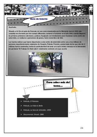 Dato de Interés



Auschwitz.
        Situado a 59 Km al oeste de Cracovia, en una zona anexionada por la Alemania nazi en
Situado a 59 Kmcomplejode Cracovia, en una zona anexionada por la Alemania nazi en en el año
        1939, este al oeste era formado por tres campos diferentes, comenzó a funcionar 1939, este
complejo eracuando llegaron los primeros prisioneros alemanes y polacos. Equipado concuando llegaron
        1940, formado por tres campos diferentes, comenzó a funcionar en el año 1940, insta laciones
los primeros prisioneroscomo centro polacos. Equipado con instalaciones para funcionar hasta centro de
        para funcionar alemanes y de exterminio, se realizaron operaciones de gaseos, como
exterminio, se realizaron operaciones de gaseos, hasta noviembre de 1944.
        noviembre de 1944.

Las fuentesfuentes indican que fueron deportadoscentro centro de exterminiouno y tres millones de
        Las indican que fueron deportados a este a este de exterminio entre entre uno y tres
personas mayoritariamente mayoritariamente originarios de Francia y países bajos de las que más de 1.1
        millones de personas originarios de Hungría, Polonia, Hungría, Polonia, Francia y países
millones fueron asesinadas, tenían la particularidad de tener un cruel e irónico mensaje en la bienvenida
        bajos de las que más de 1.1 millones fueron asesinadas, tenían la particularidad de tener un
el cual decía “El Trabajo Os Hará Libre”, totalmente contrario a lo que ocurría
        cruel e irónico mensaje en la bienvenida el cual decía “ El Trabajo Os Hará Libre”, totalmente
      contrario a lo que ocurría




                                                   Para saber más del
                                                         tema…




                 Película, El Pianista

                 Película, La Vida es Bella

                 Película, La lista de Schindler, 1993

                 Documental, Shoah, 1986




                                                                                                 236
 