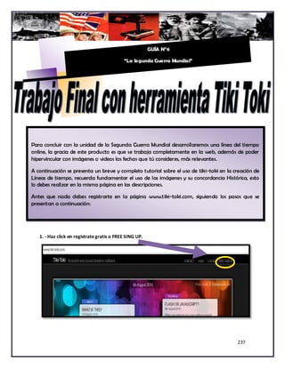 GUÍA N°6

                                            “La Segunda Guerra Mundial”




Para concluir con la unidad de la Segunda Guerra Mundial desarrollaremos una línea del tiempo
online, la gracia de este producto es que se trabaja completamente en la web, además de poder
hipervincular con imágenes o videos las fechas que tú consideres, más relevantes.

A continuación se presenta un breve y completo tutorial sobre el uso de tiki-toki en la creación de
Líneas de tiempo, recuerda fundamentar el uso de las imágenes y su concordancia Histórica, esto
lo debes realizar en la misma página en las descripciones.

Antes que nada debes registrarte en la página www.tiki-toki.com, siguiendo los pasos que se
presentan a continuación:




   1. - Haz click en registrate gratis o FREE SING UP.




                                                                                         237
 