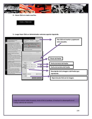 4. - Hacer Click en create new line.


          Crate a New Line




5.- Luego Hacer Click en Administrador extreme superior izquierdo.


                                                                  Haz click en insertar y aparecerá
                                                                  otro recuadro.




                                                        Titulo del Hecho

                                                         Fecha de inicio del hecho

                                                         Fecha de termino del hecho

                                                         Descripción de la imagen o del hecho que
                                                         representa

                                                          Hipervincular link con la imagen.




 Luego de concluir todos los pasos, envía el link al profesor, él evaluará tu desempeño en el
 trabajo además de evaluarlo.



                                                                                                239
 