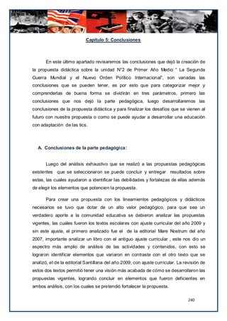 Capítulo 5: Conclusiones



       En este último apartado revisaremos las conclusiones que dejó la creación de
la propuesta didáctica sobre la unidad N°2 de Primer Año Medio “ La Segunda
Guerra Mundial y el Nuevo Orden Político Internacional”, son variadas las
conclusiones que se pueden tener, es por esto que para categorizar mejor y
comprenderlas de buena forma se dividirán en tres parámetros, primero las
conclusiones que nos dejó la parte pedagógica, luego desarrollaremos las
conclusiones de la propuesta didáctica y para finalizar los desafíos que se vienen al
futuro con nuestra propuesta o como se puede ayudar a desarrollar una educación
con adaptación de las tics.




  A. Conclusiones de la parte pedagógica:


       Luego del análisis exhaustivo que se realizó a las propuestas pedagógicas
existentes que se seleccionaron se puede concluir y entregar resultados sobre
estas, las cuales ayudaron a identificar las debilidades y fortalezas de ellas además
de elegir los elementos que potencien la propuesta.

       Para crear una propuesta con los lineamientos pedagógicos y didácticos
necesarios se tuvo que dotar de un alto valor pedagógico, para que sea un
verdadero aporte a la comunidad educativa se debieron analizar las propuestas
vigentes, las cuales fueron los textos escolares con ajuste curricular del año 2009 y
sin este ajuste, el primero analizado fue el de la editorial Mare Nostrum del año
2007, importante analizar un libro con el antiguo ajuste curricular , este nos dio un
espectro más amplio de análisis de las actividades y contenidos, con esto se
lograron identificar elementos que variaron en contraste con el otro texto que se
analizó, el de la editorial Santillana del año 2009, con ajuste curricular. La revisión de
estos dos textos permitió tener una visión más acabada de cómo se desarrollaron las
propuestas vigentes, logrando concluir en elementos que fueron deficientes en
ambos análisis, con los cuales se pretendió fortalecer la propuesta.

                                                                                 240
 