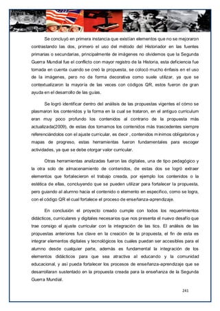 Se concluyó en primera instancia que existían elementos que no se mejoraron
contrastando las dos, primero el uso del método del Historiador en las fuentes
primarias o secundarias, principalmente de imágenes no olvidemos que la Segunda
Guerra Mundial fue el conflicto con mayor registro de la Historia, esta deficiencia fue
tomada en cuenta cuando se creó la propuesta, se colocó mucho énfasis en el uso
de la imágenes, pero no de forma decorativa como suele utilizar, ya que se
contextualizaron la mayoría de las veces con códigos QR, estos fueron de gran
ayuda en el desarrollo de las guías.

      Se logró identificar dentro del análisis de las propuestas vigentes el cómo se
plasmaron los contenidos y la forma en la cual se trataron, en el antiguo curriculum
eran muy poco profundo los contenidos al contrario de la propuesta más
actualizada(2009), de estas dos tomamos los contenidos más trascedentes siempre
referenciándolos con el ajuste curricular, es decir , contenidos m ínimos obligatorios y
mapas de progreso, estas herramientas fueron fundamentales para escoger
actividades, ya que se debe otorgar valor curricular.

      Otras herramientas analizadas fueron las digitales, una de tipo pedagógico y
la otra solo de almacenamiento de contenidos, de estas dos se logró extraer
elementos que fortalecieron el trabajo creada, por ejemplo los contenidos o la
estética de ellas, concluyendo que se pueden utilizar para fortalecer la propuesta,
pero guiando al alumno hacia el contenido o elemento en especifico, como se logra,
con el código QR el cual fortalece el proceso de enseñanza-aprendizaje.

      En conclusión el proyecto creado cumple con todos los requerimientos
didácticos, curriculares y digitales necesarios que nos presenta el nuevo desafío que
trae consigo el ajuste curricular con la integración de las tics. El análisis de las
propuestas anteriores fue clave en la creación de la propuesta, el fin de esta es
integrar elementos digitales y tecnológicos los cuales puedan ser accesibles para el
alumno desde cualquier parte, además es fundamental la integración de los
elementos didácticos para que sea atractiva al educando y la comunidad
educacional, y así pueda fortalecer los procesos de enseñanza-aprendizaje que se
desarrollaran sustentado en la propuesta creada para la enseñanza de la Segunda
Guerra Mundial.

                                                                               241
 