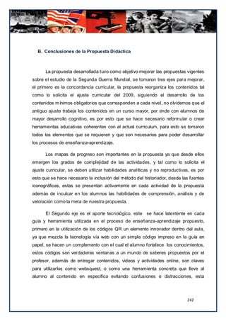 B. Conclusiones de la Propuesta Didáctica



      La propuesta desarrollada tuvo como objetivo mejorar las propuestas vigentes
sobre el estudio de la Segunda Guerra Mundial, se tomaron tres ejes para mejorar,
el primero es la concordancia curricular, la propuesta reorganiza los contenidos tal
como lo solicita el ajuste curricular del 2009, siguiendo el desarrollo de los
contenidos m ínimos obligatorios que corresponden a cada nivel, no olvidemos que el
antiguo ajuste trabaja los contenidos en un curso mayor, por ende con alumnos de
mayor desarrollo cognitivo, es por esto que se hace necesario reformular o crear
herramientas educativas coherentes con el actual curriculum, para esto se tomaron
todos los elementos que se requieren y que son necesarios para poder desarrollar
los procesos de enseñanza-aprendizaje.

      Los mapas de progreso son importantes en la propuesta ya que desde ellos
emergen los grados de complejidad de las actividades, y tal como lo solicita el
ajuste curricular, se deben utilizar habilidades analíticas y no reproductivas, es por
esto que se hace necesario la inclusión del método del historiador, desde las fuentes
iconográficas, estas se presentan activamente en cada actividad de la propuesta
además de inculcar en los alumnos las habilidades de comprensión, análisis y de
valoración como la meta de nuestra propuesta.

      El Segundo eje es el aporte tecnológico, este se hace latentente en cada
guía y herramienta utilizada en el proceso de enseñanza-aprendizaje propuesto,
primero en la utilización de los códigos QR un elemento innovador dentro del aula,
ya que mezcla la tecnología vía web con un simple código impreso en la guía en
papel, se hacen un complemento con el cual el alumno fortalece los conocimientos,
estos códigos son verdaderas ventanas a un mundo de saberes propuestos por el
profesor, además de entregar contenidos, videos y actividades online, son claves
para utilizarlos como websquest, o como una herramienta concreta que lleve al
alumno al contenido en especifico evitando confusiones o distracciones, esta




                                                                             242
 