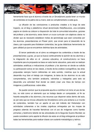 herramienta hace que el alumno a través de un Smartphone pueda tener un mundo
de contenidos en la palma de su mano, este es complementario a cada guía.

      La difusión de las conclusiones o productos creados a lo largo de este
trayecto, es el blog o plataforma virtual denominado HistoRecursos, una completa
pagina en donde se colocan a disposición de toda la comunidad educativa, guiones
del profesor y del alumno/a, estos tienen un cruce curricular con objetivos claros no
olvidar que es necesario establecer metas de aprendizaje que sean conocidas por
los alumnos, presentaciones en Power point, que sirven para el desarrollo de la
clase y por supuesto para fortalecer contenidos, las guías didácticas herramienta de
gran utilidad ya que se encuentran distintos tipos de actividades.

      El tercer parámetro es el cómo se entregaron los contenidos a través de las
presentaciones y guías, ya que se busca continuamente la opinión de los alumnos y
la integración de ellos en el      proceso educativo, el constructivismo se hace
importante para la propuesta se basa en esta teoría educativa, para esto se realizan
actividades analíticas e indicaciones al profesor y los alumnos en donde se solicita
su participación activa en las clases, a través de los análisis iconográficos, las otras
propuestas siempre fueron deficientes en este sentido, mientras que la actual
desarrolla muy bien el trabajo con imágenes, la tarea de los alumnos no es solo
comprenderlas, sino también analizarla, valorarlas y trabajarlas para esto se
desarrolla una actividad final donde se debió crear una línea de tiempo con
imágenes y justificaciones sobre ellas.

      Se puede concluir que la propuesta apunta a contribuir en torno al uso de las
tics, no solo como un elemento que se trabaja desde un computador, el fin es
hacerla asequible a los alumnos y los recursos que disponen estos dentro del aula,
es por esto que se innova utilizando los Smartphone como una ventana a un mundo
de contenidos, también fue un aporte el uso del método del Historiador con
actividades coherentes a los niveles cognitivos entregados por los mapas de
progreso además de hacerlas llamativas con el uso de imágenes como fuentes
primarias y testimonio latente de las atrocidades de la Segunda Guerra Mundial, se
puede considerar como aporte la difusión de estos en el blog entregando al profesor
todas las herramientas para realizar clases con sustento metodológico y teórico.

                                                                               243
 