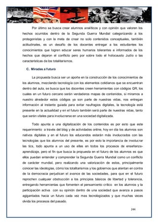 Por último se busca crear alumnos analíticos y con opinión que valoren los
hechos ocurridos dentro de la Segunda Guerra Mundial categorizando a los
protagonistas y con la meta de crear no solo contenidos conceptuales, también
actitudinales, es un desafío de los docentes entregar a los estudiantes los
conocimientos que logren educar seres humanos tolerantes e informados de los
hechos que dejaron el conflicto pero por sobre todo el holocausto Judío o las
características de los totalitarismos.

  C. Miradas a futuro

       La propuesta busca ser un aporte en la construcción de los conocimientos de
los alumnos, mezclando tecnología con los elementos cotidianos que se encuentran
dentro del aula, se busca que los docentes creen herramientas con códigos QR, los
cuales en un futuro cercano serán verdaderos mapas de contenidos, si miramos a
nuestro alrededor estos códigos ya son parte de nuestras vidas, nos entregan
información al instante guiada para evitar naufragios digitales, la tecnología está
presente en la actualidad y en el futuro también será parte de nuestras vidas, tanto
que serán vitales para involucrarse en una sociedad digitalizada.

       Todo apunta a una digitalización de los contenidos es por es to que este
requerimiento a través del blog y de actividades online, hoy en día los alumnos son
nativos digitales y en el futuro los educandos estarán más involucrados con las
tecnologías que los alumnos del presente, es por esto la importancia de involuc rar
las tics, todo apunta a un uso de ellas en todos los procesos de enseñanza-
aprendizaje, pero el fin que busca la propuesta en el futuro de los alumnos es que
ellos puedan entender y comprender la Segunda Guerra Mundial como un conflicto
de carácter mundial, pero realizando una valorización de estos, principalmente
conocer las ideologías, cómo los totalitarismos y los gobiernos que atentan en contra
de la democracia perjudican el avance de las sociedades, para que en el futuro
reprochen cualquier obstrucción a los principios básicos de libertad y tolerancia,
entregando herramientas que fomenten el pensamiento crítico en los alumnos y la
participación activa con su opinión dentro de una sociedad que avanza a pasos
agigantados hacia un futuro cada vez mas tecnologizados y que muchas veces
olvida los procesos del pasado.

                                                                            244
 