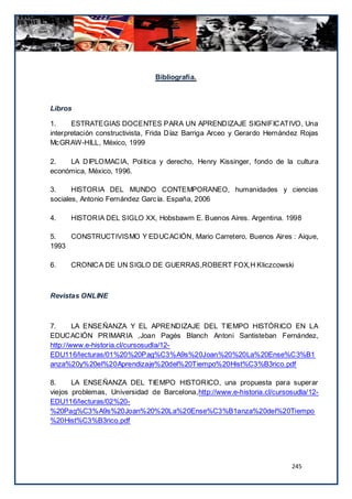 Bibliografía.



Libros

1.     ESTRATEGIAS DOCENTES PARA UN APRENDIZAJE SIGNIFICATIVO, Una
interpretación constructivista, Frida Díaz Barriga Arceo y Gerardo Hernández Rojas
McGRAW-HILL, México, 1999

2.   LA DIPLOMACIA, Política y derecho, Henry Kissinger, fondo de la cultura
económica, México, 1996.

3.     HISTORIA DEL MUNDO CONTEMPORANEO, humanidades y ciencias
sociales, Antonio Fernández García. España, 2006

4.    HISTORIA DEL SIGLO XX, Hobsbawm E. Buenos Aires. Argentina. 1998

5.   CONSTRUCTIVISMO Y EDUCACIÓN, Mario Carretero, Buenos Aires : Aique,
1993

6.    CRONICA DE UN SIGLO DE GUERRAS,ROBERT FOX,H Kliczcowski



Revistas ONLINE



7.      LA ENSEÑANZA Y EL APRENDIZAJE DEL TIEMPO HISTÓRICO EN LA
EDUCACIÓN PRIMARIA ,Joan Pagés Blanch Antoni Santisteban Fernández,
http://www.e-historia.cl/cursosudla/12-
EDU116/lecturas/01%20%20Pag%C3%A9s%20Joan%20%20La%20Ense%C3%B1
anza%20y%20el%20Aprendizaje%20del%20Tiempo%20Hist%C3%B3rico.pdf

8.     LA ENSEÑANZA DEL TIEMPO HISTORICO, una propuesta para superar
viejos problemas, Universidad de Barcelona,http://www.e-historia.cl/cursosudla/12-
EDU116/lecturas/02%20-
%20Pag%C3%A9s%20Joan%20%20La%20Ense%C3%B1anza%20del%20Tiempo
%20Hist%C3%B3rico.pdf




                                                                         245
 