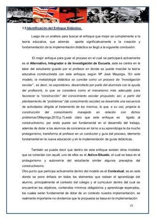 1.5 Identificación del Enfoque Didáctico.

      Luego de un análisis para buscar el enfoque que mejor se complemente a la
teoría educativa, que además                aporte significativamente a la creación y
fundamentación de la implementación didáctica se llegó a la siguiente conclusión:


       El mejor enfoque para guiar el proceso en el cual se participará activamente
es el Alternativo, Integrador o de Investigación de Escuela, este se centra en la
labor del estudiante guiado por el profesor en donde se puede mezclar la teoría
educativa constructivista con este enfoque, según Mª José Mayorga, “En este
modelo, la metodología didáctica se concibe como un proceso de “investigación
escolar” , es decir, no espontáneo, desarrollado por parte del alumno/a con la ayuda
del profesor/a, lo que se considera como el mecanismo más adecuado para
favorecer la “construcción” del conocimiento escolar propuesto; así, a partir del
planteamiento de “problemas” (de conocimiento escolar) se desarrolla una secuencia
de actividades dirigida al tratamiento de los mismos, lo que, a su vez, propicia la
construcción       del      conocimiento      manejado       en     relación    con      dichos
problemas”(Mayorga,2010,p.7),está           claro   que   este enfoque es             ligado    al
constructivismo, por ende puede ser fundamental en el desarrollo del trabajo,
además de dotar a los alumnos de conciencia en torno a su aprendizaje le da mucho
protagonismo, transforma al profesor en un conductor y guía del proceso, elemento
fundamental en la nueva educación y en la implementación de guías didácticas.


      También se puede decir que dentro de este enfoque existen otros modelos
que se conectan con aquél, uno de ellos es el Activo-Situado, el cual se basa en el
protagonismo   y         autonom ía   del   estudiante    similar   algunos    preceptos       del
constructivismo.
Otro punto que participa activamente dentro del modelo es el Contextual, es en este
donde se pone énfasis en todos los elementos que rodean el aprendizaje del
alumno, principalmente el contexto del colegio y el curriculum dentro del cual se
encuentran los objetivos, contenidos mínimos obligatorios y aprendizaje esperados,
los cuales serán fundamental de dotar de un contexto nuestra implementación, es
realmente importante no olvidemos que la propuesta se basa en la implementación

                                                                                        23
 
