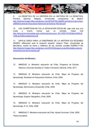 9.      LA DIDACTICA DE LA HISTORIA EN LA HISTORIA DE LA DIDACTICA,
Primitivo      Sánchez     Delgado,     Universidad    complutense    de    Madrid,
http://historia1imagen.files.wordpress.com/2012/07/02-e28093-primitivo-sc3a1nchez-
e28093-la-didc3a1ctica-de-la-historia-en-la-historia-195-224.pdf

10.     LAS COMPETENCIAS EN LA EDUCACION ESCOLAR, algo más que una
moda       y     mucho      menos      que     un     remedio,  César    Coll
http://educacion.tamaulipas.gob.mx/formacion/cursos_2011/PB17/C%E9sar%20Coll
%20Las%20competencias.pdf

11.     DIFICULTADES PARA LA ENSEÑANZA DE LA HISTORIA EN SEGUNDO
GRADO: reflexiones ante la situación español: Joaquín Prats, Universidad de
Barcelona, revista de teoría y didáctica de las ciencias sociales.°5(2000);71-98,
http://historia1imagen.files.wordpress.com/2012/02/joaquin-prat-dificultades-para-la-
ensec3b1anza-de-la-historia.pdf



Documentos del Mineduc


12.   MINEDUC A; Ministerio educación de Chile, Programa de Estudio
      Historia y Ciencias Sociales 2° medio, Formación General, Chile, 2011.


13.   MINEDUC B; Ministerio educación de Chile, Mapa de Progreso del
Aprendizaje, Sociedad en Perspectiva Histórica, Chile, 2009.


14.   MINEDUC C; Ministerio educación de Chile, Mapa de Progreso del
Aprendizaje, Democracia y Desarrollo, Chile, 2009.


15.   MINEDUC D; Ministerio educación de Chile, Mapa de Progreso del
Aprendizaje, Espacio Geográfico, Chile, 2009.


16.   MINEDUC E; Ministerio educación de Chile, Mapa de Progreso del
Aprendizaje, K-12, Chile, 2009.


17.   MINEDUC F; Ministerio educación de Chile, Ajuste Curricular, Chile, 2009.
Textos escolares.


                                                                            246
 